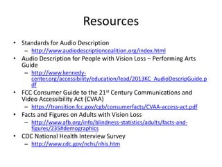 Resources
• Standards for Audio Description
– http://www.audiodescriptioncoalition.org/index.html
• Audio Description for People with Vision Loss – Performing Arts
Guide
– http://www.kennedy-
center.org/accessibility/education/lead/2013KC_AudioDescripGuide.p
df
• FCC Consumer Guide to the 21st Century Communications and
Video Accessibility Act (CVAA)
– https://transition.fcc.gov/cgb/consumerfacts/CVAA-access-act.pdf
• Facts and Figures on Adults with Vision Loss
– http://www.afb.org/info/blindness-statistics/adults/facts-and-
figures/235#demographics
• CDC National Health Interview Survey
– http://www.cdc.gov/nchs/nhis.htm
 