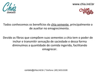 www.chia.ind.br




Todos conhecemos os benefícios da chia semente, principalmente o
                 de auxiliar no emagrecimento.

Devido as fibras que compõem suas sementes a chia tem o poder de
       inchar e transmitir sensação de saciedade e dessa forma
      diminuímos a quantidade de comida ingerida, facilitando
                              emagrecer.




               contato@chia.ind.br / Telefone: (49) 3433.0100
 