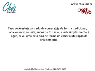 www.chia.ind.br




Caso você esteja cansado de comer chia de forma tradicional,
 adicionando ao leite, sucos ou frutas ou ainda simplesmente à
  água, aí vai uma bela dica de forma de variar a utilização da
                         chia semente.




            contato@chia.ind.br / Telefone: (49) 3433.0100
 