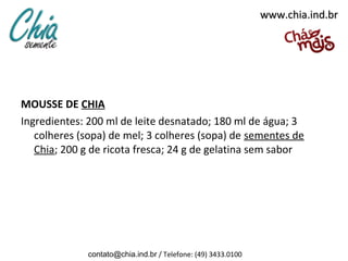www.chia.ind.br




MOUSSE DE CHIA
Ingredientes: 200 ml de leite desnatado; 180 ml de água; 3
   colheres (sopa) de mel; 3 colheres (sopa) de sementes de
   Chia; 200 g de ricota fresca; 24 g de gelatina sem sabor




             contato@chia.ind.br / Telefone: (49) 3433.0100
 