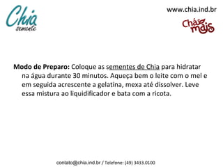 www.chia.ind.br




Modo de Preparo: Coloque as sementes de Chia para hidratar
 na água durante 30 minutos. Aqueça bem o leite com o mel e
 em seguida acrescente a gelatina, mexa até dissolver. Leve
 essa mistura ao liquidificador e bata com a ricota.




             contato@chia.ind.br / Telefone: (49) 3433.0100
 