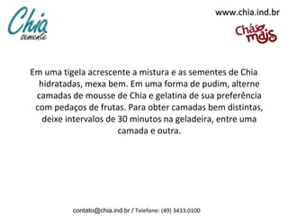 www.chia.ind.br




Em uma tigela acrescente a mistura e as sementes de Chia
  hidratadas, mexa bem. Em uma forma de pudim, alterne
 camadas de mousse de Chia e gelatina de sua preferência
 com pedaços de frutas. Para obter camadas bem distintas,
   deixe intervalos de 30 minutos na geladeira, entre uma
                       camada e outra.




          contato@chia.ind.br / Telefone: (49) 3433.0100
 