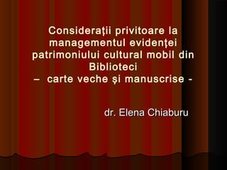 Consideraţii privitoare la
managementul evidenţei
patrimoniului cultural mobil din
Biblioteci
– carte veche şi manuscrise -
dr. Elena Chiaburudr. Elena Chiaburu
 