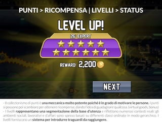 PUNTI > RICOMPENSA | LIVELLI > STATUS 
- Il collezionismo di punti è una meccanica molto potente poiché è in grado di motivare le persone. I punti 
si possono poi scambiare per ottenere ricompense, dando l’idea di guadagnare qualcosa. (virtual goods, bonus) 
- I livelli rappresentano una segmentazione della base d’utenza e riflettono numerosi contesti reali: gli 
ambienti sociali, lavorativi e d’affari sono spesso basati su differenti classi ordinate in modo gerarchico. I 
livelli forniscono un sistema per introdurre traguardi da raggiungere. 
 
