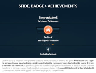 SFIDE, BADGE > ACHIEVEMENTS 
Le sfide sono le “missioni” che gli utenti possono intraprendere all’interno del gioco. Forniscono una ragio-ne 
per continuare a partecipare e motivano gli utenti a raggiungere dei risultati sotto forma di trofei 
o obiettivi da sbloccare. L’approccio generale è quello di progettare le missioni in base all’azione che vuoi 
monitorare. La vera essenza degli obiettivi, comunque, risiede nella possibilità di mostrarli ad altri utenti, 
con una struttura che incoraggia il confronto e spinga alla competizione. 
 