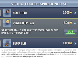 VIRTUAL GOODS> ESPRESSIONE DI SÈ 
La presenza di beni virtuali può far aumentare l’interesse dei giocatori che possono comprare o ag-giudicarsi 
una vasta scelta di oggetti. In questo modo, ad esempio, ognuno può esprimere sé stesso 
personalizzando il proprio avatar e mostrandolo ad amici e colleghi. I beni virtuali possono anche 
rappresentare un buon metodo per generare profitto. 
 