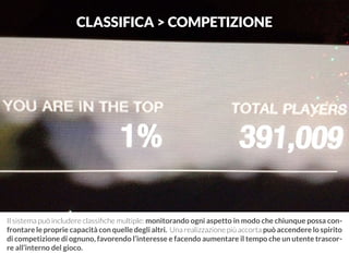 CLASSIFICA > COMPETIZIONE 
Il sistema può includere classifiche multiple: monitorando ogni aspetto in modo che chiunque possa con-frontare 
le proprie capacità con quelle degli altri. Una realizzazione più accorta può accendere lo spirito 
di competizione di ognuno, favorendo l’interesse e facendo aumentare il tempo che un utente trascor-re 
all’interno del gioco. 
 