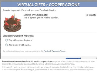 VIRTUAL GIFTS > COOPERAZIONE 
Fanno leva sul senso di reciprocità e sulla cooperazione. In pratica fare un dono innesca un senso di inde-bitamento, 
che aumenta la probabilità che altri si sdebitino con voi in qualche modo.. 
Il virtual gift rappresenta un valore aggiunto anche per il ricevente. In piattaforme così popolate, distinguer-si 
non è mai semplice. Ricevere regali, possibilmente di alto valore economico, esprime uno status symbol. 
 