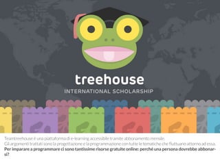 Teamtreehouse è una piattaforma di e-learning accessibile tramite abbonamento mensile. 
Gli argomenti trattati sono la progettazione e la programmazione con tutte le tematiche che fluttuano attorno ad essa. 
Per imparare a programmare ci sono tantissime risorse gratuite online: perché una persona dovrebbe abbonar-si? 
 