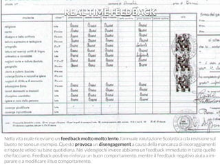 REAL TIME FEEDBACK 
Nella vita reale riceviamo un feedback molto molto lento, l’annuale valutazione Scolastica o la revisione sul 
lavoro ne sono un esempio. Questo provoca un disengagement a causa della mancanza di incoraggiamenti 
e risposte veloci su base quotidiana. Nei videogiochi invece abbiamo un feedback immediato in tutto quello 
che facciamo. Feedback positivo rinforza un buon comportamento, mentre il feedback negativo aiuta a im-parare 
e a modificare il tuo comportamento. 
 