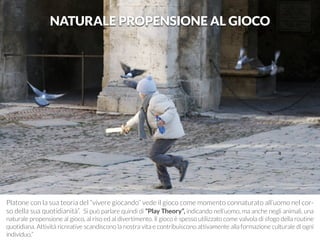 Platone con la sua teoria del “vivere giocando” vede il gioco come momento connaturato all’uomo nel cor-so 
della sua quotidianità”. Si può parlare quindi di “Play Theory”, indicando nell’uomo, ma anche negli animali, una 
naturale propensione al gioco, al riso ed al divertimento. Il gioco è spesso utilizzato come valvola di sfogo della routine 
quotidiana. Attività ricreative scandiscono la nostra vita e contribuiscono attivamente alla formazione culturale di ogni 
individuo.” 
NATURALE PROPENSIONE AL GIOCO 
 