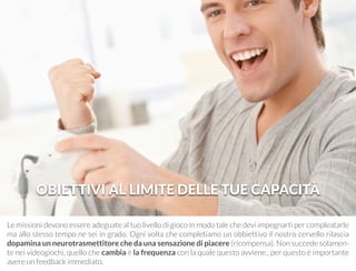 OBIETTIVI AL LIMITE DELLE TUE CAPACITÀ 
Le missioni devono essere adeguate al tuo livello di gioco in modo tale che devi impegnarti per compleatarle 
ma allo stesso tempo ne sei in grado. Ogni volta che completiamo un obbiettivo il nostro cervello rilascia 
dopamina un neurotrasmettitore che da una sensazione di piacere (ricompensa). Non succede solamen-te 
nei videogiochi, quello che cambia è la frequenza con la quale questo avviene., per questo è importante 
avere un feedback immediato. 
 