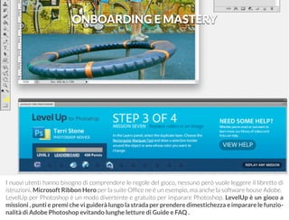 ONBOARDING E MASTERY 
I nuovi utenti hanno bisogno di comprendere le regole del gioco, nessuno però vuole leggere il libretto di 
istruzioni. Microsoft Ribbon Hero per la suite Office ne è un esempio, ma anche la software house Adobe. 
LevelUp per Photoshop è un modo divertente e gratuito per imparare Photoshop. LevelUp è un gioco a 
missioni , punti e premi che vi guiderà lungo la strada per prendere dimestichezza e imparare le funzio-nalità 
di Adobe Photoshop evitando lunghe letture di Guide e FAQ . 
 