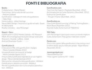 FONTI E BIBLIOGRAFIA 
Books: 
Collaboriamo! - Marta Manieri 
Fuoriclasse: storia naturale del successo 
- Malcom Gladwell 
Gamification: i videogiochi nella vita quotidiana 
- Fabio Viola 
Homo Ludens - Johan Huizinga 
Neuro Web Design: l’inconscio ci guida nel web - Susan 
M. Weinschenk 
Reality is broken – Jane McGonigal 
Report - Docs: 
Gamification in 2012 Market Update - M2 Research 
MDA: A Formal Approach to Game Design and Game 
Research - Hunicke, LeBlanc, Zubek 
Android Developer Guide - Google 
Gamification.it: 
I meccanismi PBL nella gamification: i badges 
- Mario Colombo [Ottobre 2013] 
Una gamification senza punti nè badge 
- Mario Colombo [Agosto 2013] 
Il futuro della Gamification dipende da un suo migliore 
design - Mario Colombo [Gennaio 2013] 
Meccaniche e dinamiche della gamification - Alittleb.it 
Gamification e obiettivi principali - Alittleb.it 
Perché la gamification non è una semplice pointsfica-tion 
- Alittleb.it 
Gamification.com: 
Tips from the Expert’s Playbook [Bunchball, 2012] 
An Introduction to Game Dynamics [Bunchball, 2012] 
Enterprise Gamification 
- The gen Y factor [Bunchball, 2012] 
Gamification.co: 
How Game Based Learning is Making Training Better - 
Kevin Shane [Novembre 2012] 
Keynote Gabe Zichermann at TNW2012 
TED Talks: 
Jane McGonigal: il gioco può creare un mondo migliore 
Gabe Zichermann: How games make kids smarter 
Pando.com: 
This is not a game: Why gamification is becoming a mul-ti- 
billion dollar way to motivate people - Rajat Paharia 
[Novembre 2013] 
Janemcgonigal.com: 
“World Without Oil” 
“How a game saved my life” - video 
 