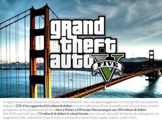Il miglior lancio di tutti i tempi nel comparto “entertainment” non è ad appannaggio del cinema o dei libri, bensì dei vid-eogiochi. 
GTA V ha raggiunto 815 milioni di dollari d’incassi nelle prime 24 ore di vendita, una cifra pazzesca se viene 
paragonata al record detenuto dal libro Harry Potter e il Principe Mezzosangue con 394 milioni di dollari. 
Nel 2010 sono stati spesi 7.3 miliardi di dollari in vitual Goods, beni virtuali utilizzabili all’interno dei videogiochi. Un 
pagamento reale, solitamente di pochi euro, in cambio di un bene fittizio: spade, trattori, vestiti o fiori… 
 