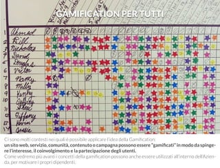 GAMIFICATION PER TUTTI 
Ci sono molti contesti nei quali è possibile applicare l’idea della Gamification: 
un sito web, servizio, comunità, contenuto o campagna possono essere “gamificati” in modo da spinge-re 
l’interesse, il coinvolgimento e la partecipazione degli utenti. 
Come vedremo più avanti i concetti della gamification possono anche essere utilizzati all’interno dell’Azien-da, 
per motivare i propri dipendenti. 
 