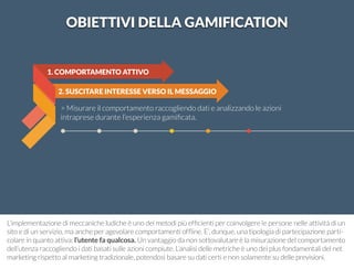 2. SUSCITARE INTERESSE VERSO IL MESSAGGIO 
1. COMPORTAMENTO ATTIVO 
> Misurare il comportamento raccogliendo dati e analizzando le azioni 
intraprese durante l’esperienza gamificata. 
OBIETTIVI DELLA GAMIFICATION 
L’implementazione di meccaniche ludiche è uno dei metodi più efficienti per coinvolgere le persone nelle attività di un 
sito e di un servizio, ma anche per agevolare comportamenti offline. E’, dunque, una tipologia di partecipazione parti-colare 
in quanto attiva: l’utente fa qualcosa. Un vantaggio da non sottovalutare è la misurazione del comportamento 
dell’utenza raccogliendo i dati basati sulle azioni compiute. L’analisi delle metriche è uno dei plus fondamentali del net 
marketing rispetto al marketing tradizionale, potendosi basare su dati certi e non solamente su delle previsioni. 
 