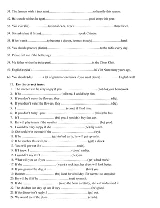 51. The farmers wish it (not rain)……………………………………so heavily this season.
52. Ba’s uncle wishes he (get)……………………………………good crops this year.
53. You ever (be)………………to India?-Yes. I (be)…………………………………there twice.
54. She asked me if I (can)………………………………speak Chinese.
55. If he (want)……………..…to become a doctor, he must (study)…………………….…hard.
56. You should practice (listen)……………………………………………to the radio every day.
57. Please call me if the bell (ring)……………………………………………………
58. My father wishes he (take part)…………………………………in the Chess Club.
59. English (speak)……………………………………………………in Viet Nam many years ago.
60. You should (do)……….a lot of grammar exercises if you want (learn)………………English well.
II. Use the correct tense:
1. The teacher will be very angry if you …………………………… (not do) your homework.
2. If he ……………………………….. (tell) me, I could help him.
3. If you don’t water the flowers, they ………………………………………… (die).
4. If you didn’t water the flowers, they …………………………………………(die).
5. I ……………………………………….. (come) if I had time.
6. If you don’t hurry, you ……………………………………….. (miss) the bus.
7. If I …………………………… (be) you, I wouldn’t buy that car.
8. He will play tennis if the weather …………………………………. (be) good.
9. I would be very happy if she …………………………. (be) my sister.
10. She could win the race if she …………………………………. (try).
11. If he ……………………….. (go) to bed early, he will get up early.
12. If he touches this wire, he ……………………………….. (get) a shock.
13. You will get wet if it …………………………… (rain).
14. If I knew, I ………………………………… (come) earlier.
15. I wouldn’t say it if I ……………………….. (be) you.
16. What will you do if you ………………………………… (get) a bad mark?
17. If she ………………………….. (wear) a necklace, her dress will look better.
18. If you go near the dog, it ………………………………. (bite) you.
19. Bodrum ……………………… (be) ideal for a holiday if it weren’t so crowded.
20. He will be ill if he ……………………….. (eat) so much.
21. If she ……………………………. (read) the book carefully, she will understand it.
22. The children can stay up late if they ……………………….. (be) good.
23. If the dinner isn’t ready, I ……………………………….. (go) out.
24. We would die if the plane ……………………………….. (crash).
 