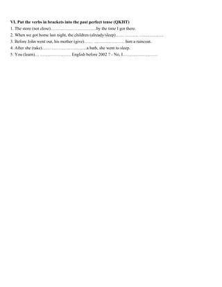 VI. Put the verbs in brackets into the past perfect tense (QKHT)
1. The store (not close)……………. ……………by the time I got there.
2. When we got home last night, the children (already/sleep)…… ……… ……………..
3. Before John went out, his mother (give)…… ………………… him a raincoat.
4. After she (take)…… ……………………a bath, she went to sleep.
5. You (learn)… ………………… English before 2002 ? - No, I……………………
 