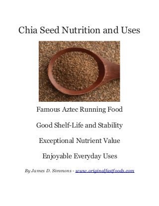 Chia Seed Nutrition and Uses

Famous Aztec Running Food
Good Shelf-Life and Stability
Exceptional Nutrient Value
Enjoyable Everyday Uses
By James D. Simmons - www.originalfastfoods.com

 