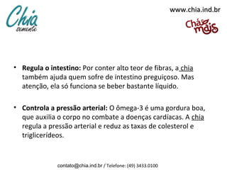 www.chia.ind.br




• Regula o intestino: Por conter alto teor de fibras, a chia
  também ajuda quem sofre de intestino preguiçoso. Mas
  atenção, ela só funciona se beber bastante líquido.

• Controla a pressão arterial: O ômega-3 é uma gordura boa,
  que auxilia o corpo no combate a doenças cardíacas. A chia
  regula a pressão arterial e reduz as taxas de colesterol e
  triglicerídeos.


              contato@chia.ind.br / Telefone: (49) 3433.0100
 