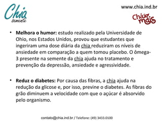 www.chia.ind.br



• Melhora o humor: estudo realizado pela Universidade de
  Ohio, nos Estados Unidos, provou que estudantes que
  ingeriram uma dose diária da chia reduziram os níveis de
  ansiedade em comparação a quem tomou placebo. O ômega-
  3 presente na semente da chia ajuda no tratamento e
  prevenção da depressão, ansiedade e agressividade.

• Reduz o diabetes: Por causa das fibras, a chia ajuda na
  redução da glicose e, por isso, previne o diabetes. As fibras do
  grão diminuem a velocidade com que o açúcar é absorvido
  pelo organismo.


              contato@chia.ind.br / Telefone: (49) 3433.0100
 
