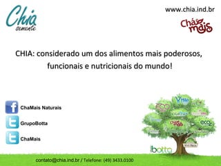 www.chia.ind.br




CHIA: considerado um dos alimentos mais poderosos,
         funcionais e nutricionais do mundo!



 ChaMais Naturais


 GrupoBotta


 ChaMais



      contato@chia.ind.br / Telefone: (49) 3433.0100
 