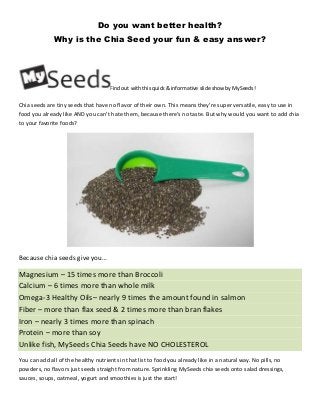 Do you want better health?
Why is the Chia Seed your fun & easy answer?

Find out with this quick & informative slide show by MySeeds!

Chia seeds are tiny seeds that have no flavor of their own. This means they’re super versatile, easy to use in
food you already like AND you can’t hate them, because there’s no taste. But why would you want to add chia
to your favorite foods?

Because chia seeds give you…

Magnesium – 15 times more than Broccoli
Calcium – 6 times more than whole milk
Omega-3 Healthy Oils– nearly 9 times the amount found in salmon
Fiber – more than flax seed & 2 times more than bran flakes
Iron – nearly 3 times more than spinach
Protein – more than soy
Unlike fish, MySeeds Chia Seeds have NO CHOLESTEROL
You can add all of the healthy nutrients in that list to food you already like in a natural way. No pills, no
powders, no flavors just seeds straight from nature. Sprinkling MySeeds chia seeds onto salad dressings,
sauces, soups, oatmeal, yogurt and smoothies is just the start!

 