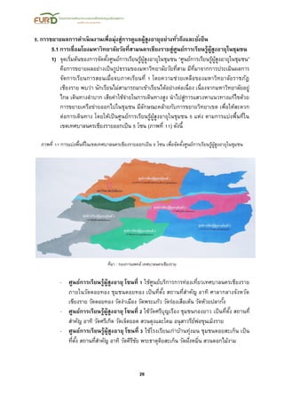 20
5. การขยายผลการดาเนินงานเพื่อมุ่งสู่การดูแลผู้สูงอายุอย่างทั่วถึงและยั่งยืน
5.1 การเชื่อมโยงมหาวิทยาลัยวัยที่สามนครเชียงรายสู่ศูนย์การเรียนรู้ผู้สูงอายุในชุมชน
1) จุดเริ่มต้นของการจัดตั้งศูนย์การเรียนรู้ผู้สูงอายุในชุมชน “ศูนย์การเรียนรู้ผู้สูงอายุในชุมชน”
คือการขยายผลอย่างเป็นรูปธรรมของมหาวิทยาลัยวัยที่สาม มีที่มาจากการประเมินผลการ
จัดการเรียนการสอนเมื่อจบภาคเรียนที่ 1 โดยความช่วยเหลือของมหาวิทยาลัยราชภัฎ
เชียงราย พบว่า นักเรียนไม่สามารถมาเข้าเรียนได้อย่างต่อเนื่อง เนื่องจากมหาวิทยาลัยอยู่
ไกล เดินทางลาบาก เสียค่าใช้จ่ายในการเดินทางสูง นาไปสู่การแสวงหาแนวทางแก้ไขด้วย
การขยายเครือข่ายออกไปในชุมชน มีลักษณะคล้ายกับการขยายวิทยาเขต เพื่อให้สะดวก
ต่อการเดินทาง โดยให้เป็นศูนย์การเรียนรู้ผู้สูงอายุในชุมชน 5 แห่ง ตามการแบ่งพื้นที่ใน
เขตเทศบาลนครเชียงรายออกเป็น 5 โซน (ภาพที่ 11) ดังนี้
ภาพที่ 11 การแบ่งพื้นที่ในเขตเทศบาลนครเชียงรายออกเป็น 5 โซน เพื่อจัดตั้งศูนย์การเรียนรู้ผู้สูงอายุในชุมชน
ที่มา : กองการแพทย์ เทศบาลนครเชียงราย
- ศูนย์การเรียนรู้ผู้สูงอายุ โซนที่ 1 ใช้ศูนย์บริการการท่องเที่ยวเทศบาลนครเชียงราย
ภายในวัดดอยทอง ชุมชนดอยทอง เป็นที่ตั้ง สถานที่สาคัญ อาทิ ศาลากลางจังหวัด
เชียงราย วัดดอยทอง วัดงาเมือง วัดพระแก้ว วัดร่องเสือเต้น วัดห้วยปลากั้ง
- ศูนย์การเรียนรู้ผู้สูงอายุ โซนที่ 2 ใช้วัดศรีบุญเรือง ชุมชนกองยาว เป็นที่ตั้ง สถานที่
สาคัญ อาทิ วัดศรีเกิด วัดเจ็ดยอด สวนตุงและโคม อนุสาวรีย์พ่อขุนเม็งราย
- ศูนย์การเรียนรู้ผู้สูงอายุ โซนที่ 3 ใช้โรงเรียนเก่าบ้านทุ่งมน ชุมชนดอยสะเก็น เป็น
ที่ตั้ง สถานที่สาคัญ อาทิ วัดคีรีชัย พระธาตุดิยสะเก็น วัดฝั่งหมิ่น สวนดอกไม้งาม
 