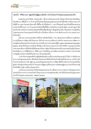 27
กล่องที่ 2 “คีรีชัย ยามะ” สู่ศูนย์เรียนรู้ผู้สูงอายุโซนที่ 3 ณ โรงเรียนเก่าบ้านทุ่งมน ชุมชนดอยสะเก็น
ดอยสะเก็น ถูกยกให้เป็น “ปอดของเมือง” เนื่องจากเป็นดอยขนาดเล็ก ตั้งอยู่ทางทิศตะวันตกเฉียงใต้ของ
เมืองเชียงราย มีพื้นที่กว่า 70 ไร่ สภาพทั่วไปเป็นป่าที่อุดมสมบูรณ์ตามธรรมชาติ จึงมีทรัพยากรที่หลากหลาย ทั้ง
พันธุ์ไม้ นก แมลง โดยเฉพาะต้นยวนผึ้ง ที่มีผึ้งมาทารังไม่น้อยกว่า 1,000 รังในแต่ละปี และยังเป็นที่ตั้งของพระธาตุ
ดอยสะเก็นที่มีอายุกว่า 400 ปี ดอยสะเก็นจึงเป็นพื้นที่ที่มีความพร้อมในการอนุรักษ์ พัฒนา และสร้างมูลค่าเพิ่ม
โดยสร้างกิจกรรมด้านการท่องเที่ยวเชิงอนุรักษ์ให้เกิดขึ้นเพื่อเป็นการดึงดูดนักท่องเที่ยว ซึ่งจะเป็นการกระตุ้นให้คน
ในชุมชนดอยสะเก็นและชุมชนใกล้เคียงมีรายได้เพิ่มมากขึ้นจากการนาสินค้าและบริการมาเสนอขายแก่
นักท่องเที่ยว
ในปี 2560 เทศบาลนครเชียงรายได้รับการคัดเลือกให้เป็น 1 ใน 6 เมืองนาร่องภายใต้โครงการเสริมสร้าง
ความยั่งยืนของการพัฒนาเมืองในอนาคต เป็นโครงการความร่วมมือระหว่างสานักงานคณะกรรมการพัฒนาการ
เศรษฐกิจและสังคมแห่งชาติ และองค์การความร่วมมือระหว่างประเทศของญี่ปุ่น (Japan International Cooperation
Agency; JICA) ซึ่งมีวัตถุประสงค์หลักเพื่อพัฒนาเมืองในอนาคตของประเทศไทยให้มีความสมดุลและยั่งยืน
เทศบาลนครเชียงรายได้คัดเลือกพื้นที่ดอยสะเก็นในการพัฒนาให้เป็นแหล่งท่องเที่ยวและแหล่งเรียนรู้แห่งใหม่ของ
จังหวัดเชียงราย ภายใต้ชื่อโครงการ “คีรีชัย ยามะ” โดยได้รับความร่วมมือจากคณะวิทยาการจัดการ มหาวิทยาลัย
ราชภัฎเชียงรายในการเป็นที่ปรึกษาโครงการ มีรายละเอียดดังนี้
1) สร้างกิจกรรมชุมชนที่สร้างปฏิสัมพันธ์และมีความเอื้ออาทรต่อกันของคนทุกวัย ได้แก่ การจัดกิจกรรม
ต่างๆ บนป่าชุมชนดอยสะเก็น เพื่อเป็นห้องเรียนธรรมชาติให้แก่นักเรียนโรงเรียนในสังกัดเทศบาล รวมทั้งการจัด
กิจกรรมร่วมกันระหว่างเด็ก ผู้สูงอายุ และคนในชุมชนดอยสะเก็น การพัฒนาพื้นที่โรงเรียนเก่าบ้านทุ่งมนให้เป็น
ศูนย์การเรียนรู้ร่วมกันของคนทุกวัย โดยเฉพาะวัยผู้สูงอายุเพื่อรองรับการเป็นสังคมผู้สูงอายุ ถ่ายทอดโดยปราชญ์
ท้องถิ่นที่มีความรู้ความเชี่ยวชาญเฉพาะด้าน
2) ฝึกอบรมเกษตรปลอดภัยให้คนในชุมชนดอยสะเก็น เพื่อสร้างบรรยากาศของการเป็นชุมชนเกษตร
ปลอดภัยด้วยการทาการเกษตรในครัวเรือนตามแนวทางเศรษฐกิจพอเพียง สร้างให้เป็นแหล่งเรียนรู้และแหล่ง
ท่องเที่ยวโดยชุมชน (Community – Based Tourism)
 