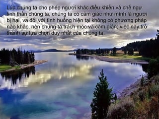 Lc chng ta cho php ngLc chng ta cho php ng??????i khc ?i?u khi?n v ch? ng?i khc ?i?u khi?n v ch? ng?
tinh th?n chng ta, chng ta c c?m gic nh? mnh l ng??itinh th?n chng ta, chng ta c c?m gic nh? mnh l ng??i
b? h?i,b? h?i, va?va? ??i v?i tnh hu?ng hi?n t?i kh?ng c ph??ng php??i v?i tnh hu?ng hi?n t?i kh?ng c ph??ng php
no khcno khc,, nnnn chu?ng tachu?ng ta trch mc v c?m gi?ntrch mc v c?m gi?n; v; vi?c ny tr?i?c ny tr?
thnh s? l?a ch?n duy nh?t c?a chng ta.thnh s? l?a ch?n duy nh?t c?a chng ta.
 