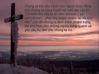 Chng ta b?t ??u trch mc ng??i khc ??ngChng ta b?t ??u trch mc ng??i khc ??ng
th?i chng ta c?ng truy?n t?i m?t yu c?u lth?i chng ta c?ng truy?n t?i m?t yu c?u l::
TT?i kh? nh? v?y l do anh/ ch?/con...?i kh? nh? v?y l do anh/ ch?/con... vv
anh/ch?/con... ph?i ch?u trch nhi?m v? n?i kh?anh/ch?/con... ph?i ch?u trch nhi?m v? n?i kh?
ny! Lc ? chng ta ?em trch nhi?m tr?ngny! Lc ? chng ta ?em trch nhi?m tr?ng
??i ph thc cho nh?ng ng??i xung quanh v??i ph thc cho nh?ng ng??i xung quanh v
yu c?u h? lm cho chng ta vui.yu c?u h? lm cho chng ta vui.
 