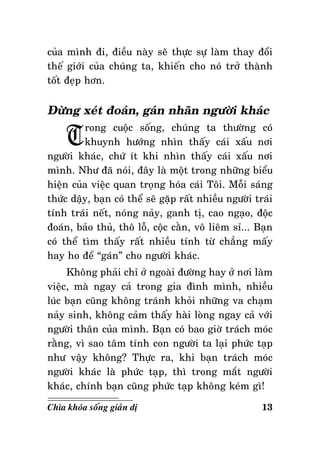 cuûa mình ñi, ñieàu naøy seõ thöïc söï laøm thay ñoåi
theá giôùi cuûa chuùng ta, khieán cho noù trôû thaønh
toát ñeïp hôn.

Ñöøng xeùt ñoaùn, gaùn nhaõn ngöôøi khaùc

T

rong cuoäc soáng, chuùng ta thöôøng coù
khuynh höôùng nhìn thaáy caùi xaáu nôi
ngöôøi khaùc, chöù ít khi nhìn thaáy caùi xaáu nôi
mình. Nhö ñaõ noùi, ñaây laø moät trong nhöõng bieåu
hieän cuûa vieäc quan troïng hoùa caùi Toâi. Moãi saùng
thöùc daäy, baïn coù theå seõ gaëp raát nhieàu ngöôøi traùi
tính traùi neát, noùng naûy, ganh tò, cao ngaïo, ñoäc
ñoaùn, baûo thuû, thoâ loã, coäc caèn, voâ lieâm sæ... Baïn
coù theå tìm thaáy raát nhieàu tính töø chaúng maáy
hay ho ñeå “gaùn” cho ngöôøi khaùc.
Khoâng phaûi chæ ôû ngoaøi ñöôøng hay ôû nôi laøm
vieäc, maø ngay caû trong gia ñình mình, nhieàu
luùc baïn cuõng khoâng traùnh khoûi nhöõng va chaïm
naûy sinh, khoâng caûm thaáy haøi loøng ngay caû vôùi
ngöôøi thaân cuûa mình. Baïn coù bao giôø traùch moùc
raèng, vì sao taâm tính con ngöôøi ta laïi phöùc taïp
nhö vaäy khoâng? Thöïc ra, khi baïn traùch moùc
ngöôøi khaùc laø phöùc taïp, thì trong maét ngöôøi
khaùc, chính baïn cuõng phöùc taïp khoâng keùm gì!
Chìa khoùa soáng giaûn dò

13

 