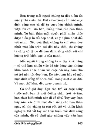 Beân trong moãi ngöôøi chuùng ta ñeàu tieàm aån
moät yù chí vöôn leân. Baát cöù ai cuõng caàn moät muïc
ñích soáng cao caû ñeå töï vöôït leân chính mình,
vöôït leân caùi öôn heøn, bieáng nhaùc cuûa baûn thaân
mình. Töï baûn thaân moãi ngöôøi phaûi nhaän thöùc
ñöôïc ñieàu gì laø toát ñeïp nhaát, coù yù nghóa nhaát ñoái
vôùi mình. Neáu quaû thöïc chuùng ta chæ soáng duy
nhaát moät laàn treân coõi ñôøi naøy thoâi, thì chuùng
ta caøng coù lyù do ñeå can ñaûm soáng cheát vôùi chí
höôùng trôøi bieån bao la cuûa mình.
Moãi ngöôøi trong chuùng ta – tuøy khaû naêng
– coù theå laøm nhieàu vieäc ñeå taùc ñoäng vaøo nhöõng
khía caïnh khaùc nhau cuûa cuoäc ñôøi naøy, laøm cho
noù trôû neân toát ñeïp hôn. Do vaäy, baïn haõy coù moät
muïc ñích soáng ñeå theo ñuoåi trong suoát cuoäc ñôøi.
Vaø moïi thöù khaùc ñeàu xoay quanh noù.
Coù theå giôø ñaây, baïn coøn treû vaø cuoäc soáng
tröôùc maét baïn laø moät ñöôøng chaân trôøi voâ taän,
baïn chöa bieát mình neân ñi veà ñaâu? Tuy vaäy, baïn
haõy sôùm xaùc ñònh muïc ñích soáng cho baûn thaân
ngay caû khi chuùng ta coøn raát treû vaø thieáu kinh
nghieäm. Cöù baét tay vaøo thöïc hieän muïc ñích soáng
cuûa mình, duø coù phaûi gaëp nhöõng vaáp vaùp ban
Chìa khoùa soáng giaûn dò

103

 