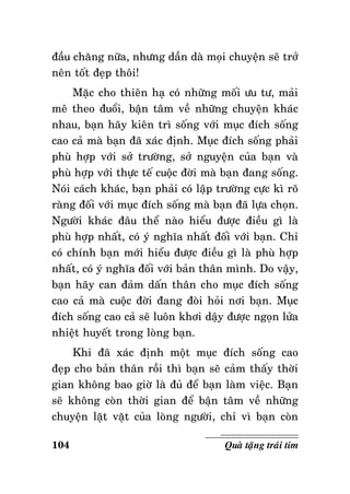 ñaàu chaêng nöõa, nhöng daàn daø moïi chuyeän seõ trôû
neân toát ñeïp thoâi!
Maëc cho thieân haï coù nhöõng moái öu tö, maûi
meâ theo ñuoåi, baän taâm veà nhöõng chuyeän khaùc
nhau, baïn haõy kieân trì soáng vôùi muïc ñích soáng
cao caû maø baïn ñaõ xaùc ñònh. Muïc ñích soáng phaûi
phuø hôïp vôùi sôû tröôøng, sôû nguyeän cuûa baïn vaø
phuø hôïp vôùi thöïc teá cuoäc ñôøi maø baïn ñang soáng.
Noùi caùch khaùc, baïn phaûi coù laäp tröôøng cöïc kì roõ
raøng ñoái vôùi muïc ñích soáng maø baïn ñaõ löïa choïn.
Ngöôøi khaùc ñaâu theå naøo hieåu ñöôïc ñieàu gì laø
phuø hôïp nhaát, coù yù nghóa nhaát ñoái vôùi baïn. Chæ
coù chính baïn môùi hieåu ñöôïc ñieàu gì laø phuø hôïp
nhaát, coù yù nghóa ñoái vôùi baûn thaân mình. Do vaäy,
baïn haõy can ñaûm daán thaân cho muïc ñích soáng
cao caû maø cuoäc ñôøi ñang ñoøi hoûi nôi baïn. Muïc
ñích soáng cao caû seõ luoân khôi daäy ñöôïc ngoïn löûa
nhieät huyeát trong loøng baïn.
Khi ñaõ xaùc ñònh moät muïc ñích soáng cao
ñeïp cho baûn thaân roài thì baïn seõ caûm thaáy thôøi
gian khoâng bao giôø laø ñuû ñeå baïn laøm vieäc. Baïn
seõ khoâng coøn thôøi gian ñeå baän taâm veà nhöõng
chuyeän laët vaët cuûa loøng ngöôøi, chæ vì baïn coøn
104

Quaø taëng traùi tim

 