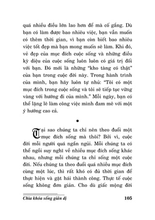 quaù nhieàu ñieàu lôùn lao hôn ñeå maø coá gaéng. Duø
baïn coù laøm ñöôïc bao nhieâu vieäc, baïn vaãn muoán
coù theâm thôøi gian, vì baïn coøn bieát bao nhieâu
vieäc toát ñeïp maø baïn mong muoán seõ laøm. Khi ñoù,
veû ñeïp cuûa muïc ñích cuoäc soáng vaø nhöõng ñieàu
kyø dieäu cuûa cuoäc soáng luoân luoân coù giaù trò ñoái
vôùi baïn. Ñoù môùi laø nhöõng “kho taøng coù thaät”
cuûa baïn trong cuoäc ñôøi naøy. Trong haønh trình
cuûa mình, baïn haõy luoân töï nhuû: “Toâi coù moät
muïc ñích trong cuoäc soáng vaø toâi seõ tieáp tuïc vöõng
vaøng vôùi höôùng ñi cuûa mình.” Moãi ngaøy, baïn coù
theå laëng leõ laøm coâng vieäc mình ñam meâ vôùi moät
yù höôùng cao caû.

T

°

aïi sao chuùng ta chæ neân theo ñuoåi moät
muïc ñích soáng maø thoâi? Bôûi vì, cuoäc
ñôøi moãi ngöôøi quaù ngaén nguûi. Moãi chuùng ta coù
theå ngoài suy nghó veà nhieàu muïc ñích soáng khaùc
nhau, nhöng moãi chuùng ta chæ soáng moät cuoäc
ñôøi. Neáu chuùng ta theo ñuoåi quaù nhieàu muïc ñích
cuøng moät luùc, thì raát khoù coù ñuû thôøi gian ñeå
thöïc hieän vaø gaët haùi thaønh coâng. Thöïc teá cuoäc
soáng khoâng ñôn giaûn. Cho duø giaác moäng ñôøi
Chìa khoùa soáng giaûn dò

105

 