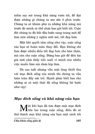 nieàm say meâ trong khaû naêng vöôn tôùi, ñeå ñaït
ñöôïc nhöõng gì chuùng ta mô öôùc ôû phía tröôùc.
Chuùng ta seõ khaùm phaù ra nhöõng khaû naêng maø
tröôùc ñoù mình coù theå chöa bao giôø bieát tôùi. Cuoäc
ñôøi chuùng ta ñaõ baét ñaàu böôùc sang trang môùi ñeå
laøm neân nhöõng yù nghóa môùi meû, toát ñeïp hôn.
Moät khi quyeát taâm soáng nhö vaäy, cuoäc soáng
cuûa baïn seõ hoaøn toaøn thay ñoåi. Baïn khoâng chæ
laøm ñöôïc nhieàu ñieàu toát ñeïp hôn cho baûn thaân,
maø coøn cho cuoäc soáng. Ñöøng bao giôø ñeå ñeán luùc
giaø môùi caûm thaáy tieác nuoái vì mình coøn nhieàu
vieäc muoán laøm maø chöa kòp laøm.
Duø cao tuoåi nhöng vaãn moät loøng thieát tha
vôùi muïc ñích soáng cuûa mình thì chuùng ta vaãn
luoân traøn ñaày söùc treû. Haïnh phuùc bieát bao cho
nhöõng ai coù moät thaùi ñoä soáng khoâng luøi böôùc
nhö vaäy!

Muïc ñích soáng vaø khaû naêng cuûa baïn

M

oät khi baïn ñaõ tìm ñöôïc moät muïc ñích
lôùn lao trong cuoäc soáng, ñieàu ñoù seõ
thöû thaùch moïi khaû naêng cuûa baïn moät caùch toát
Chìa khoùa soáng giaûn dò

107

 