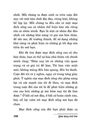 nhaát. Moãi chuùng ta ñöôïc sinh ra treân cuoäc ñôøi
naøy vôùi moät baûn chaát ñoäc ñaùo, rieâng bieät, khoâng
heà laëp laïi. Moãi chuùng ta ñeàu caàn coù moät muïc
ñích soáng cao caû nhaèm theå hieän baûn saéc rieâng
cuûa caù nhaân mình. Baïn laø moät caù nhaân ñoäc ñaùo
nhaát vôùi nhöõng khaû naêng voâ giaù cuûa baûn thaân,
ñeå öôùc mô, ñeå tröôûng thaønh, ñeå söû duïng nhöõng
khaû naêng vaø phaùt hieän ra nhöõng gì toát ñeïp coøn
tieàm aån nôi baïn.
Khi ñaõ tìm ñöôïc muïc ñích soáng cao caû cho
baûn thaân, baïn coù theå töï haøo nhuû thaàm vôùi chính
mình raèng: “Hoâm nay toâi coù nhöõng vieäc quan
troïng vaø coù giaù trò ñeå laøm. Toâi laøm vieäc mieät
maøi, khoâng maøng ñeán haøo quang, ñeán hö danh.
Cuoäc ñôøi toâi coù yù nghóa, ngay caû trong töøng giaây
phuùt. YÙ nghóa cuûa muïc ñích soáng cho pheùp naêng
löïc vaø söùc maïnh cuûa toâi ñi theo, vaø muïc ñích
trong cuoäc ñôøi cuûa toâi laø ñeå phaùt hieän nhöõng gì
coøn cao hôn nhöõng gì maø hoâm nay toâi ñaõ laøm
ñöôïc.” ÔÛ baát cöù nôi ñaâu, ôû baát cöù hoaøn caûnh naøo,
haõy noã löïc vöôn tôùi muïc ñích soáng maø baïn ñaõ
choïn.
Muïc ñích soáng cuûa ñôøi baïn phaûi ñöôïc cuï
108

Quaø taëng traùi tim

 