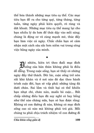 theå hoùa thaønh nhöõng muïc tieâu cuï theå. Caùc muïc
tieâu baïn ñeà ra cho töøng quyù, töøng thaùng, töøng
tuaàn, töøng ngaøy phaûi kieân quyeát, roõ raøng vaø
döùt khoaùt. Nhöõng muïc tieâu cuï theå mang laïi cho
baïn nhieàu lyù do hôn ñeå thöùc daäy vaøo moãi saùng;
chuùng laø ñoäng cô voâ cuøng maïnh meõ, thuùc ñaåy
baïn laøm vieäc caû ngaøy. Chaéc chaén baïn seõ caûm
nhaän moät caùch saâu saéc hôn nieàm vui trong coâng
vieäc haèng ngaøy cuûa mình.

D

°

ó nhieân, kieân trì theo ñuoåi muïc ñích
soáng cuûa baûn thaân khoâng phaûi laø ñieàu
deã daøng. Trong cuoäc soáng, baïn seõ thaáy coù nhöõng
ngaøy ñaày thöû thaùch. Ñoâi luùc, cuoäc soáng trôû neân
raát khoù khaên vaø ôû nôi naøo ñoù doïc theo haønh
trình cuoäc ñôøi, baïn seõ vaáp phaûi nhöõng taûng ñaù
döôùi chaân. Sai laàm vaø thaát baïi coù theå khieán
baïn nhuït chí, chaùn naûn, muoán boû cuoäc... Baát
chaáp nhöõng ñieàu baïn ñaõ suy nghó coù bay boång
nhö theá naøo chaêng nöõa, baïn seõ hoïc ñöôïc raèng:
Khoâng coù con ñöôøng ñi naøo, khoâng coù muïc ñích
soáng cao caû naøo maø khoâng phaûi traû giaù. Moãi
chuùng ta phaûi chòu traùch nhieäm veà con ñöôøng ñi
Chìa khoùa soáng giaûn dò

109

 