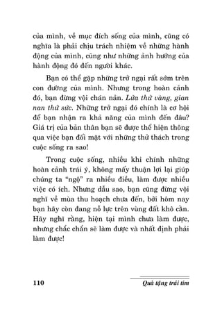 cuûa mình, veà muïc ñích soáng cuûa mình, cuõng coù
nghóa laø phaûi chòu traùch nhieäm veà nhöõng haønh
ñoäng cuûa mình, cuõng nhö nhöõng aûnh höôûng cuûa
haønh ñoäng ñoù ñeán ngöôøi khaùc.
Baïn coù theå gaëp nhöõng trôû ngaïi raát sôùm treân
con ñöôøng cuûa mình. Nhöng trong hoaøn caûnh
ñoù, baïn ñöøng voäi chaùn naûn. Löûa thöû vaøng, gian
nan thöû söùc. Nhöõng trôû ngaïi ñoù chính laø cô hoäi
ñeå baïn nhaän ra khaû naêng cuûa mình ñeán ñaâu?
Giaù trò cuûa baûn thaân baïn seõ ñöôïc theå hieän thoâng
qua vieäc baïn ñoái maët vôùi nhöõng thöû thaùch trong
cuoäc soáng ra sao!
Trong cuoäc soáng, nhieàu khi chính nhöõng
hoaøn caûnh traùi yù, khoâng maáy thuaän lôïi laïi giuùp
chuùng ta “ngoä” ra nhieàu ñieàu, laøm ñöôïc nhieàu
vieäc coù ích. Nhöng daãu sao, baïn cuõng ñöøng voäi
nghó veà muøa thu hoaïch chöa ñeán, bôûi hoâm nay
baïn haõy coøn ñang noã löïc treân vuøng ñaát khoâ caèn.
Haõy nghó raèng, hieän taïi mình chöa laøm ñöôïc,
nhöng chaéc chaén seõ laøm ñöôïc vaø nhaát ñònh phaûi
laøm ñöôïc!

110

Quaø taëng traùi tim

 