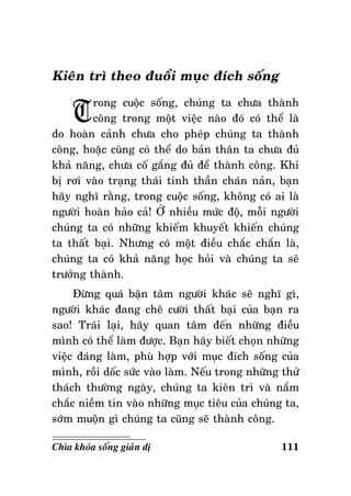 Kieân trì theo ñuoåi muïc ñích soáng

T

rong cuoäc soáng, chuùng ta chöa thaønh
coâng trong moät vieäc naøo ñoù coù theå laø
do hoaøn caûnh chöa cho pheùp chuùng ta thaønh
coâng, hoaëc cuõng coù theå do baûn thaân ta chöa ñuû
khaû naêng, chöa coá gaéng ñuû ñeå thaønh coâng. Khi
bò rôi vaøo traïng thaùi tinh thaàn chaùn naûn, baïn
haõy nghó raèng, trong cuoäc soáng, khoâng coù ai laø
ngöôøi hoaøn haûo caû! ÔÛ nhieàu möùc ñoä, moãi ngöôøi
chuùng ta coù nhöõng khieám khuyeát khieán chuùng
ta thaát baïi. Nhöng coù moät ñieàu chaéc chaén laø,
chuùng ta coù khaû naêng hoïc hoûi vaø chuùng ta seõ
tröôûng thaønh.
Ñöøng quaù baän taâm ngöôøi khaùc seõ nghó gì,
ngöôøi khaùc ñang cheâ cöôøi thaát baïi cuûa baïn ra
sao! Traùi laïi, haõy quan taâm ñeán nhöõng ñieàu
mình coù theå laøm ñöôïc. Baïn haõy bieát choïn nhöõng
vieäc ñaùng laøm, phuø hôïp vôùi muïc ñích soáng cuûa
mình, roài doác söùc vaøo laøm. Neáu trong nhöõng thöû
thaùch thöôøng ngaøy, chuùng ta kieân trì vaø naém
chaéc nieàm tin vaøo nhöõng muïc tieâu cuûa chuùng ta,
sôùm muoän gì chuùng ta cuõng seõ thaønh coâng.
Chìa khoùa soáng giaûn dò

111

 