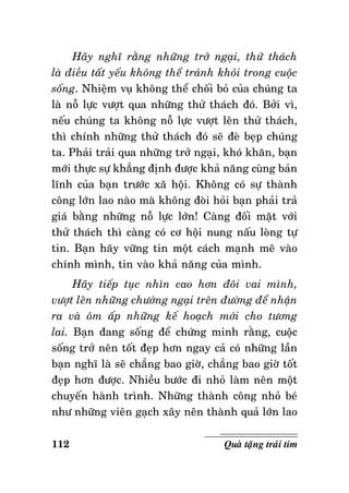 Haõy nghó raèng nhöõng trôû ngaïi, thöû thaùch
laø ñieàu taát yeáu khoâng theå traùnh khoûi trong cuoäc
soáng. Nhieäm vuï khoâng theå choái boû cuûa chuùng ta
laø noã löïc vöôït qua nhöõng thöû thaùch ñoù. Bôûi vì,
neáu chuùng ta khoâng noã löïc vöôït leân thöû thaùch,
thì chính nhöõng thöû thaùch ñoù seõ ñeø beïp chuùng
ta. Phaûi traûi qua nhöõng trôû ngaïi, khoù khaên, baïn
môùi thöïc söï khaúng ñònh ñöôïc khaû naêng cuøng baûn
lónh cuûa baïn tröôùc xaõ hoäi. Khoâng coù söï thaønh
coâng lôùn lao naøo maø khoâng ñoøi hoûi baïn phaûi traû
giaù baèng nhöõng noã löïc lôùn! Caøng ñoái maët vôùi
thöû thaùch thì caøng coù cô hoäi nung naáu loøng töï
tin. Baïn haõy vöõng tin moät caùch maïnh meõ vaøo
chính mình, tin vaøo khaû naêng cuûa mình.
Haõy tieáp tuïc nhìn cao hôn ñoâi vai mình,
vöôït leân nhöõng chöôùng ngaïi treân ñöôøng ñeå nhaän
ra vaø oâm aáp nhöõng keá hoaïch môùi cho töông
lai. Baïn ñang soáng ñeå chöùng minh raèng, cuoäc
soáng trôû neân toát ñeïp hôn ngay caû coù nhöõng laàn
baïn nghó laø seõ chaúng bao giôø, chaúng bao giôø toát
ñeïp hôn ñöôïc. Nhieàu böôùc ñi nhoû laøm neân moät
chuyeán haønh trình. Nhöõng thaønh coâng nhoû beù
nhö nhöõng vieân gaïch xaây neân thaønh quaû lôùn lao
112

Quaø taëng traùi tim

 
