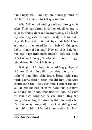 hôn ôû ngaøy mai. Baïn haõy laøm nhöõng gì mình coù
theå laøm vaø chaéc chaén keát quaû seõ ñeán.
Haõy bieát ôn caû nhöõng thaát baïi trong cuoäc
soáng. Thaát baïi chính laø cô hoäi toát ñeå chuùng ta
ruõ saïch nhöõng ñam meâ hoang töôûng, ñeå roài baét
tay vaøo coâng vieäc voùi moät thaùi ñoä tænh taùo hôn,
thöïc teá hôn. Coù thaát baïi, baïn môùi bieát löôïng
söùc mình, thöïc söï nhaän ra mình coù nhöõng öu
ñieåm, nhöôïc ñieåm naøo? Nhôø coù thaát baïi, baïn
môùi hoïc ñöôïc caùch uyeån chuyeån, bieát caân nhaéc
thôøi theá vaø kieân quyeát vöôït leân nhöõng trôû ngaïi
treân ñöôøng ñôøi ñeå thaønh coâng.
Khi gaëp thaát baïi, taát caû nhöõng gì baïn coù
theå laøm laø coá gaéng tieáp tuïc ñöùng vöõng, töï tin
nhìn veà muïc ñích phía tröôùc. Ñöøng nghó raèng
mình khoâng thaønh coâng, maø chæ taïm thôøi chöa
thaønh coâng thoâi! Haõy suy nghó nghieâm tuùc hôn
veà öôùc mô cuûa baûn thaân vaø ñoäng naõo suy nghó
veà nhöõng giaûi phaùp khaùc khaû thi hôn, ñeå vöôn
tôùi muïc ñích soáng cao caû cuûa mình. Haõy taäp
trung vaøo nhöõng gì mình coù theå laøm moät caùch
toát nhaát ngay trong hieän taïi. Chæ nhöõng ngöôøi
daùm chaáp nhaän thaát baïi trong moät traän ñaùnh
Chìa khoùa soáng giaûn dò

113

 