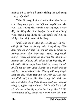 môùi coù ñuû tö caùch ñeå giaønh thaéng lôïi cuoái cuøng
trong cuoäc chieán.
Treân ñôøi naøy, hieám coù caûm giaùc naøo thuù vò
cho baèng caûm giaùc cuûa moät con ngöôøi sau khi
vöôït qua nhöõng thöû thaùch khaéc nghieät. Tröôùc
ñaây, toâi töøng ñoïc caâu chuyeän cuûa moät vaän ñoäng
vieân chinh phuïc ñænh nuùi cao nhaát theá giôùi ñaõ
keå laïi caûm nhaän cuûa mình raèng:
“Phoåi cuûa toâi bò ñau khi toâi ñaõ leo leân moät
caùi gì ñoù theo con ñöôøng doác thaúng ñöùng. Cho
ñeán maõi ba giôø sau, toâi vôùi tôùi ngoïn. Nhìn veà
höôùng ñoâng, naèm treân moät thung luõng meânh
moâng – chieác hoà maøu luïc nhö moät taám thaûm vaét
ngang nuùi. Nhöng khi nhìn veà höôùng taây, thì
coù nhieàu ñænh nhoïn hôn. Moïi thöù xung quanh
khieán toâi coù caûm giaùc döôøng nhö mình khoâng
theå leo cao hôn ñöôïc nöõa. Nhöng vôùi loøng quyeát
taâm cao ñoä, toâi ñaõ tieáp tuïc tìm caùch leo leân. Taïi
nôi ñænh nuùi, laàn ñaàu tieân trong ñôøi mình, toâi
taän maét ñöôïc nhìn thaáy khung caûnh huy hoaøng
cuøng söï ngoaïn muïc cuûa noù. Ñoù laø moät hình aûnh
seõ maõi maõi khaéc ñaäm daáu aán trong taâm trí toâi.
Trong cuoäc soáng, ñöøng bao giôø boû cuoäc. Khi baïn
114

Quaø taëng traùi tim

 