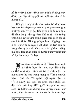 noã löïc chinh phuïc ñænh cao, phaàn thöôûng treân
ñænh cao thaät ñaùng giaù vôùi moãi ñau ñôùn treân
ñöôøng ñi...”
Öôùc gì, trong haønh trình vöôn tôùi ñænh cao,
baïn seõ caûm nhaän ñöôïc nieàm haïnh phuùc töông töï
nhö vaän ñoäng vieân ñoù. Öôùc gì baïn coù ñuû can ñaûm
ñeå chòu ñöïng nhöõng gian khoå ngoaøi söùc töôûng
töôïng, ñeå quyeát taâm chinh phuïc muïc ñích cao caû
cuûa baûn thaân. Nhöõng gì baïn ñang coá gaéng thöïc
hieän trong hoâm nay, nhaát ñònh seõ trôû neân veû
vang vaøo ngaøy mai. Vaø chaéc chaén phaàn thöôûng
maø baïn ñoùn nhaän ñöôïc seõ töông xöùng vôùi nhöõng
noã löïc hoâm nay cuûa baïn.

B

°

aïn phaûi laø ngöôøi töï xaây döïng hình aûnh
baûn thaân baïn. Vôùi moät muïc ñích soáng
cuï theå nhö vaäy, mình seõ trôû thaønh moät con
ngöôøi nhö theá naøo trong töông lai? Treân chuyeán
haønh trình cuûa ñôøi ngöôøi, moät ngöôøi caàm laùi
toát laø ngöôøi giöõ ñöôïc caùi nhìn chaéc chaén vaøo
ñích ñeán cuoái cuøng. Moãi ngöôøi neân quan saùt moät
caùch kyõ löôõng con ñöôøng maø töø saâu thaúm loøng
mình, baïn ñaõ töï veõ ra cho mình. Sau ñoù, baïn
Chìa khoùa soáng giaûn dò

115

 