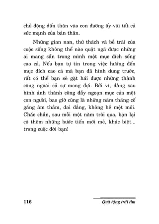chuû ñoäng daán thaân vaøo con ñöôøng aáy vôùi taát caû
söùc maïnh cuûa baûn thaân.
Nhöõng gian nan, thöû thaùch vaø beà traùi cuûa
cuoäc soáng khoâng theå naøo quaät ngaõ ñöôïc nhöõng
ai mang saün trong mình moät muïc ñích soáng
cao caû. Neáu baïn töï tin trong vieäc höôùng ñeán
muïc ñích cao caû maø baïn ñaõ hình dung tröôùc,
raát coù theå baïn seõ gaët haùi ñöôïc nhöõng thaønh
coâng ngoaøi caû söï mong ñôïi. Bôûi vì, ñaèng sau
hình aûnh thaønh coâng ñaày ngoaïn muïc cuûa moät
con ngöôøi, bao giôø cuõng laø nhöõng naêm thaùng coá
gaéng aâm thaàm, dai daúng, khoâng heà meät moûi.
Chaéc chaén, sau moãi moät naêm troâi qua, baïn laïi
coù theâm nhöõng böôùc tieán môùi meû, khaùc bieät...
trong cuoäc ñôøi baïn!

116

Quaø taëng traùi tim

 