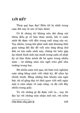 LÔØI KEÁT
Thöa quyù baïn ñoïc! Ñieàu toái kò nhaát trong
cuoäc ñôøi naøy laø noùi veà baûn thaân!
Coù leõ chuùng toâi khoâng neân daøi doøng noùi
theâm ñieàu gì veà baûn thaân mình, bôûi vì cuoán
saùch ñaõ ñöôïc vieát ñeán trang cuoái cuøng cuûa noù.
Tuy nhieân, trong khi phaûi maát moät khoaûng thôøi
gian töông ñoái daøi ñeå vieát neân töøng doøng chöõ
ñôn sô cuûa cuoán saùch naøy, chuùng toâi luoân gaëp
laïi chính hình aûnh cuûa mình trong cuoán soå nhaät
kyù cuõ baûn thaân mình ñaõ boû queân trong nhieàu
naêm – töø nhöõng naêm coøn ngoài treân gheá nhaø
tröôøng trung hoïc.
Ñaõ nhieàu naêm troâi qua, toâi luoân traûi nghieäm
cuoäc soáng baèng caùch vieát nhaät kyù, ñeå nhìn laïi
chính mình. Baèng nhöõng baên khoaên cuûa ngoøi
buùt, toâi coá gaéng duy trì thoùi quen vieát moãi ngaøy
moät ít caûm nhaän veà cuoäc soáng, vaø ñaõ vieát ñaày
nhieàu trang giaáy.
Vaø vôùi nhöõng gì ñaõ ñöôïc vieát ra... nay toâi
ñoïc laïi vôùi nhöõng caûm nhaän môùi meû, vôùi nieàm
Chìa khoùa soáng giaûn dò

117

 