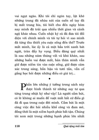 vui ngoït ngaøo. Khi toâi chæ ngoùn tay, laät kheõ
nhöõng trang ñaõ nhaøu naùt cuûa cuoán soå tay ñaõ
bò maát trang bìa, toâi bieát cho ñeán ngaøy hoâm
nay mình ñaõ traûi qua nhieàu thôøi gian vaø caûnh
ngoä khaùc nhau. Cuoán nhaät kyù cuõ ñaõ ñöa toâi ñoái
dieän vôùi chính mình vaø toâi töï hoûi vì sao mình
ñaõ töøng tha thieát yeâu cuoäc soáng ñeán theá? Tröôùc
maét mình, luùc aáy laø caû moät baàu trôøi xanh baùt
ngaùt, traøn ñaày hy voïng. Ñieàu ñaùng quyù nhaát
laø sau nhöõng naêm thaùng vaát vaû khoù khaên, sau
nhöõng buoàn vui ñöôïc maát, baûn thaân mình vaãn
giöõ ñöôïc nieàm tin vaøo cuoäc soáng, giöõ ñöôïc caûm
xuùc trong saùng, hoàn haäu vaø töôi taén, vaãn coá
gaéng hoïc hoûi ñöôïc nhöõng ñieàu coù giaù trò...

P

°

haàn lôùn nhöõng yù töôûng trong saùch naøy
ñöôïc hình thaønh töø nhöõng suy tö qua
töøng trang nhaät kyù nhö vaäy! Laø ngöôøi caàm buùt,
coù leõ khoâng ai muoán ñeå vuoät maát baát cöù ñieàu gì
ñaõ ñi qua trong cuoäc ñôøi mình. Caàm buùt laø moät
coâng vieäc ñoøi hoûi nhieàu khoå coâng vaø ñam meâ,
ñoàng thôøi laø moät nieàm haïnh phuùc baát taän. Chuùng
toâi xem moät trong nhöõng haïnh phuùc lôùn nhaát
118

Quaø taëng traùi tim

 