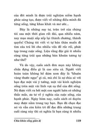 cuûa ñôøi mình laø ñöôïc traûi nghieäm nieàm haïnh
phuùc saùng taïo, ñöôïc vieát veà nhöõng ñieàu mình ñaõ
töøng soáng, töøng khao khaùt vaø mô öôùc...
Ñaây laø nhöõng suy tö, traên trôû cuûa chuùng
toâi sau moät thôøi gian raát daøi, qua nhieàu naêm,
nay maïo muoäi saép xeáp laïi thaønh chöông, thaønh
quyeån! Chuùng toâi vieát vì töï baûn thaân muoán ñi
tìm caâu traû lôøi cho nhieàu vaán ñeà raéc roái, phöùc
taïp trong cuoäc soáng. Lieäu raèng ñoäc giaû ít nhieàu
cuõng töøng traûi qua nhöõng baên khoaên töông töï
nhö theá?
Vaø do vaäy, cuoán saùch ñôn moïn naøy khoâng
chöùa ñöïng ñieàu gì laø cao sieâu caû. Ngöôøi vieát
hoaøn toaøn khoâng heà daùm xem ñaây laø “khuoân
vaøng thöôùc ngoïc” gì caû, maø chæ laø söï chia seû vôùi
baïn ñoïc moät vaøi yù töôûng, moät vaøi kinh nghieäm
soáng treân moät vaøi lónh vöïc cuï theå cuûa ñôøi soáng.
Noù ñöôïc vieát ra bôûi moät con ngöôøi luoân coù nhöõng
thaéc maéc, öu tö veà yù nghóa cuûa cuoäc soáng, cuûa
haïnh phuùc. Ngaøy hoâm nay, cuoán saùch coù duyeân
may ñöôïc naèm trong tay baïn. Baïn ñaõ choïn ñoïc
noù vaø vaãn coøn kieân trì ñeå ñoïc ñeán nhöõng trang
cuoái cuøng naøy thì coù nghóa laø baïn cuõng ít nhieàu
Chìa khoùa soáng giaûn dò

119

 
