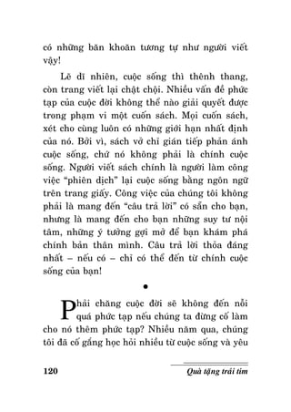 coù nhöõng baên khoaên töông töï nhö ngöôøi vieát
vaäy!
Leõ dó nhieân, cuoäc soáng thì theânh thang,
coøn trang vieát laïi chaät choäi. Nhieàu vaán ñeà phöùc
taïp cuûa cuoäc ñôøi khoâng theå naøo giaûi quyeát ñöôïc
trong phaïm vi moät cuoán saùch. Moïi cuoán saùch,
xeùt cho cuøng luoân coù nhöõng giôùi haïn nhaát ñònh
cuûa noù. Bôûi vì, saùch vôû chæ giaùn tieáp phaûn aùnh
cuoäc soáng, chöù noù khoâng phaûi laø chính cuoäc
soáng. Ngöôøi vieát saùch chính laø ngöôøi laøm coâng
vieäc “phieân dòch” laïi cuoäc soáng baèng ngoân ngöõ
treân trang giaáy. Coâng vieäc cuûa chuùng toâi khoâng
phaûi laø mang ñeán “caâu traû lôøi” coù saün cho baïn,
nhöng laø mang ñeán cho baïn nhöõng suy tö noäi
taâm, nhöõng yù töôûng gôïi môû ñeå baïn khaùm phaù
chính baûn thaân mình. Caâu traû lôøi thoûa ñaùng
nhaát – neáu coù – chæ coù theå ñeán töø chính cuoäc
soáng cuûa baïn!

P

°

haûi chaêng cuoäc ñôøi seõ khoâng ñeán noãi
quaù phöùc taïp neáu chuùng ta ñöøng coá laøm
cho noù theâm phöùc taïp? Nhieàu naêm qua, chuùng
toâi ñaõ coá gaéng hoïc hoûi nhieàu töø cuoäc soáng vaø yeâu
120

Quaø taëng traùi tim

 